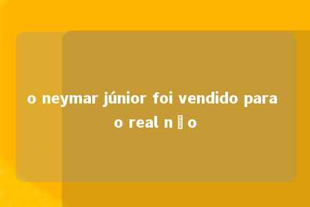 o neymar júnior foi vendido para o real não