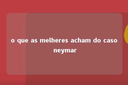 o que as melheres acham do caso neymar