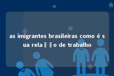 as imigrantes brasileiras como é sua relação de trabalho