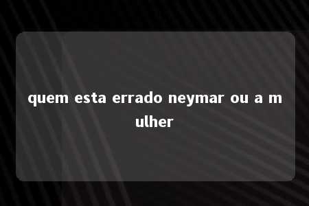 quem esta errado neymar ou a mulher