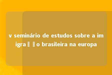 v seminário de estudos sobre a imigração brasileira na europa