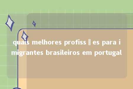 quais melhores profissões para imigrantes brasileiros em portugal