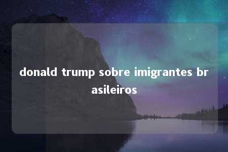 donald trump sobre imigrantes brasileiros