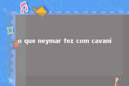 o que neymar fez com cavani