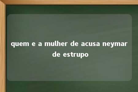 quem e a mulher de acusa neymar de estrupo