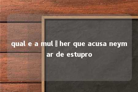 qual e a mulçher que acusa neymar de estupro