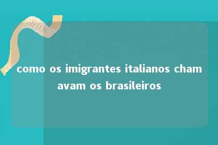 como os imigrantes italianos chamavam os brasileiros