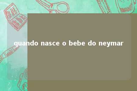 quando nasce o bebe do neymar