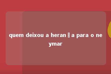 quem deixou a herança para o neymar