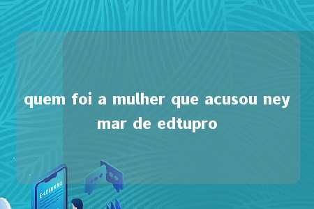 quem foi a mulher que acusou neymar de edtupro