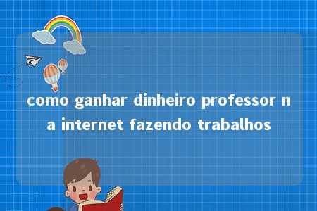 como ganhar dinheiro professor na internet fazendo trabalhos