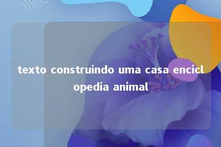 texto construindo uma casa enciclopedia animal