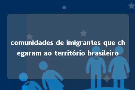 comunidades de imigrantes que chegaram ao território brasileiro