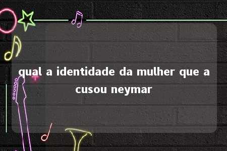 qual a identidade da mulher que acusou neymar