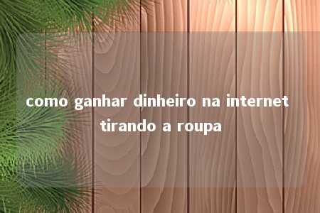 como ganhar dinheiro na internet tirando a roupa