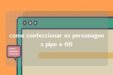 como confeccionar os personagens pipo e fifi