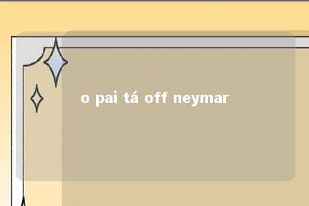 o pai tá off neymar