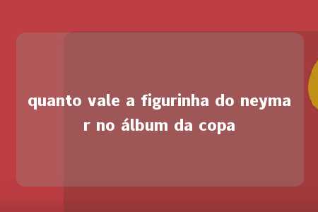 quanto vale a figurinha do neymar no álbum da copa