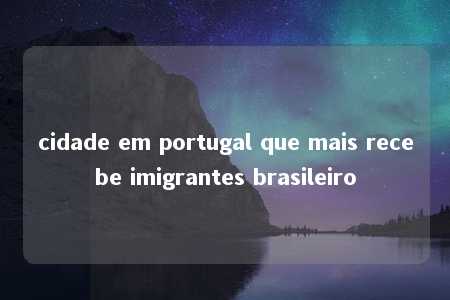 cidade em portugal que mais recebe imigrantes brasileiro