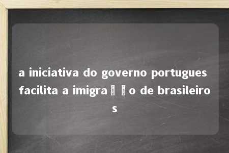 a iniciativa do governo portugues facilita a imigração de brasileiros