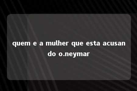 quem e a mulher que esta acusando o.neymar