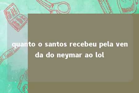 quanto o santos recebeu pela venda do neymar ao lol