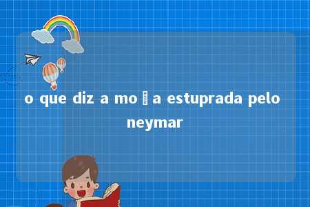 o que diz a moça estuprada pelo neymar