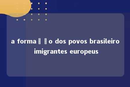 a formação dos povos brasileiro imigrantes europeus