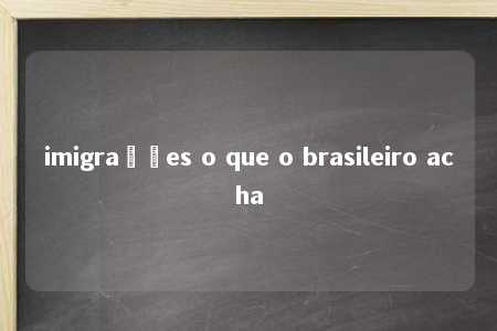 imigrações o que o brasileiro acha