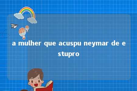 a mulher que acuspu neymar de estupro