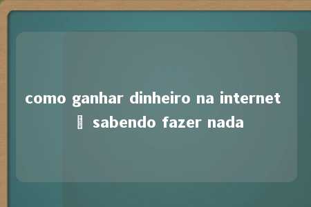 como ganhar dinheiro na internet ñ sabendo fazer nada