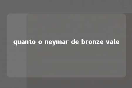 quanto o neymar de bronze vale