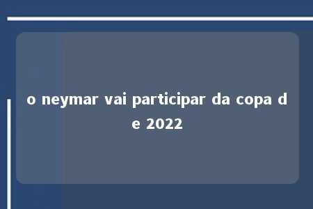 o neymar vai participar da copa de 2022