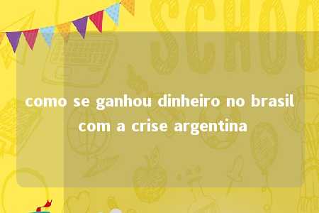 como se ganhou dinheiro no brasil com a crise argentina