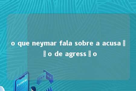 o que neymar fala sobre a acusação de agressão