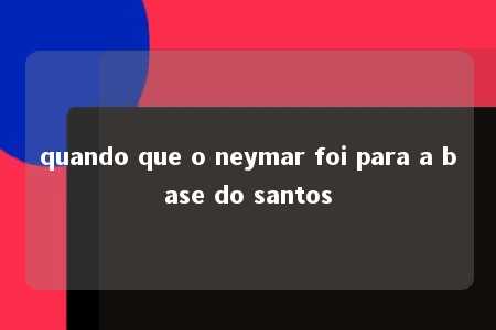 quando que o neymar foi para a base do santos