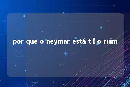 por que o neymar está tão ruim