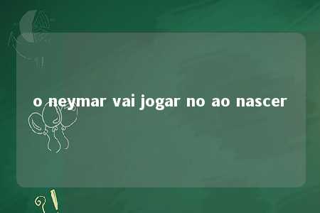 o neymar vai jogar no ao nascer