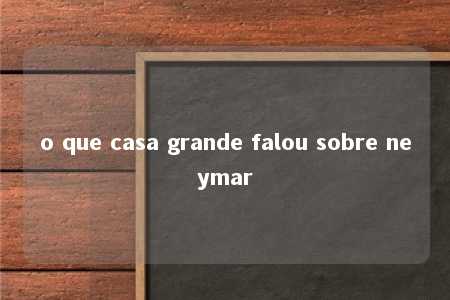 o que casa grande falou sobre neymar