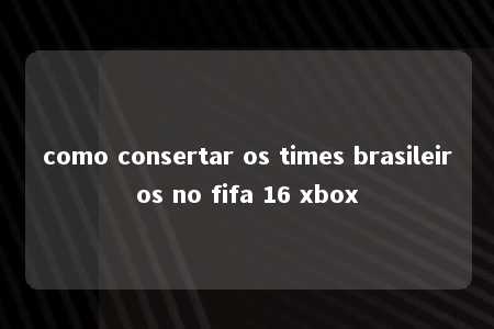 como consertar os times brasileiros no fifa 16 xbox