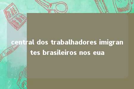 central dos trabalhadores imigrantes brasileiros nos eua