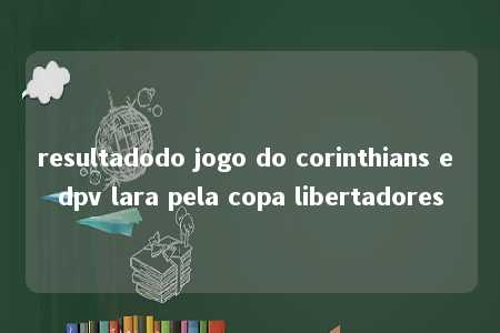 resultadodo jogo do corinthians e dpv lara pela copa libertadores