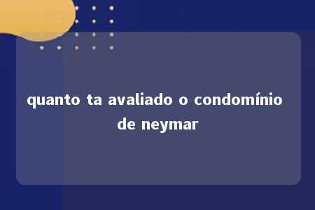 quanto ta avaliado o condomínio de neymar