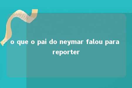 o que o pai do neymar falou para reporter