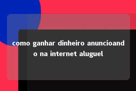 como ganhar dinheiro anuncioando na internet aluguel