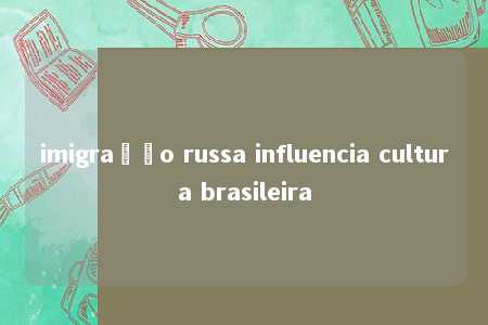 imigração russa influencia cultura brasileira