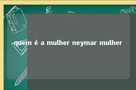 quem é a mulher neymar mulher