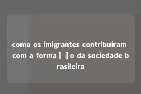 como os imigrantes contribuíram com a formação da sociedade brasileira