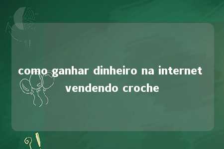 como ganhar dinheiro na internet vendendo croche