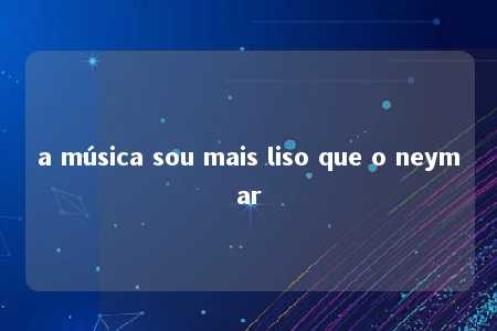 a música sou mais liso que o neymar